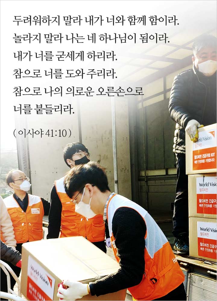 두려워하지 말라 내가 너와 함께 함이라. 놀라지 말라 나는 네 하나님이 됨이라. 내가 너를 굳세게 하리라. 참으로 너를 도와 주리라. 참으로 나의 의로운 오른손으로 너를 붙들리라.(이사야 41:10)