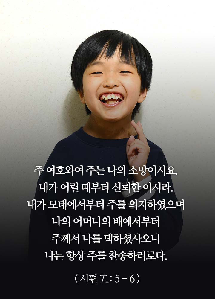 주 여호와여 주는 나의 소망이시요.  내가 어릴 때부터 신뢰한 이시라.  내가 모태에서부터 주를 의지하였으며  나의 어머니의 배에서부터 주께서 나를 택하셨사오니  나는 항상 주를 찬송하리로다.  (시편 71: 5-6)