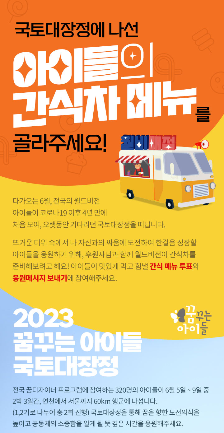 국토대장정에 나선 아이들의 간식차 메뉴를 골라주세요! 2023년 꿈꾸는 아이들 국토대장정 320명의 아이들일 6월 5일~9일 중 2박 3일간, 연천에서 서울까지 60km 행군에 나섭니다. 뜻깊은 시간을 응원해주세요.